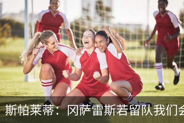 斯帕莱蒂：冈萨雷斯若留队我们会很高兴，绝不会把他廉价送走