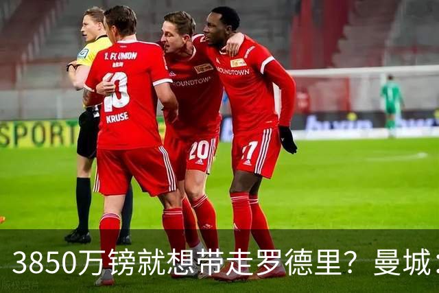 3850万镑就想带走罗德里？曼城：免谈！